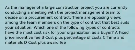 As the manager of a large construction project you are currently conducting a meeting with the project management team to decide on a procurement contract. There are opposing views among the team members on the type of contract that best suits your situation. Which one of the following types of contracts have the most cost risk for your organization as a buyer? A Fixed price incentive fee B Cost plus percentage of costs C Time and materials D Cost plus award fee