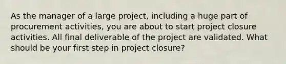 As the manager of a large project, including a huge part of procurement activities, you are about to start project closure activities. All final deliverable of the project are validated. What should be your first step in project closure?