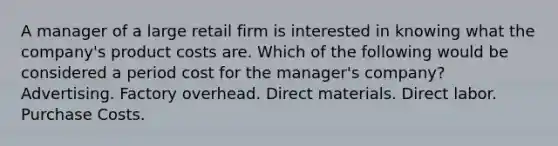 A manager of a large retail firm is interested in knowing what the company's product costs are. Which of the following would be considered a period cost for the manager's company? Advertising. Factory overhead. Direct materials. Direct labor. Purchase Costs.