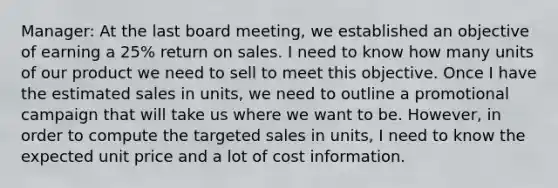 Manager: At the last board meeting, we established an objective of earning a 25% return on sales. I need to know how many units of our product we need to sell to meet this objective. Once I have the estimated sales in units, we need to outline a promotional campaign that will take us where we want to be. However, in order to compute the targeted sales in units, I need to know the expected unit price and a lot of cost information.