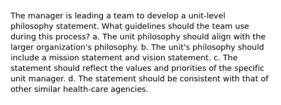 The manager is leading a team to develop a unit-level philosophy statement. What guidelines should the team use during this process? a. The unit philosophy should align with the larger organization's philosophy. b. The unit's philosophy should include a mission statement and vision statement. c. The statement should reflect the values and priorities of the specific unit manager. d. The statement should be consistent with that of other similar health-care agencies.