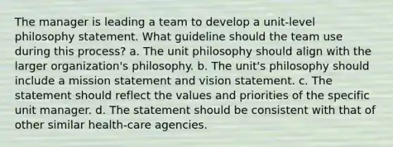 The manager is leading a team to develop a unit-level philosophy statement. What guideline should the team use during this process? a. The unit philosophy should align with the larger organization's philosophy. b. The unit's philosophy should include a mission statement and vision statement. c. The statement should reflect the values and priorities of the specific unit manager. d. The statement should be consistent with that of other similar health-care agencies.