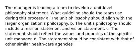 The manager is leading a team to develop a unit-level philosophy statement. What guideline should the team use during this process? a. The unit philosophy should align with the larger organization's philosophy. b. The unit's philosophy should include a mission statement and vision statement. c. The statement should reflect the values and priorities of the specific unit manager. d. The statement should be consistent with that of other similar health-care agencies