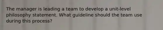 The manager is leading a team to develop a unit-level philosophy statement. What guideline should the team use during this process?