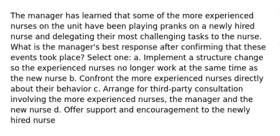 The manager has learned that some of the more experienced nurses on the unit have been playing pranks on a newly hired nurse and delegating their most challenging tasks to the nurse. What is the manager's best response after confirming that these events took place? Select one: a. Implement a structure change so the experienced nurses no longer work at the same time as the new nurse b. Confront the more experienced nurses directly about their behavior c. Arrange for third-party consultation involving the more experienced nurses, the manager and the new nurse d. Offer support and encouragement to the newly hired nurse