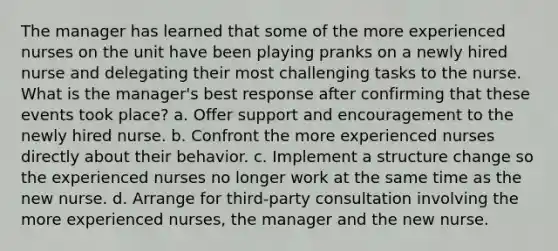 The manager has learned that some of the more experienced nurses on the unit have been playing pranks on a newly hired nurse and delegating their most challenging tasks to the nurse. What is the manager's best response after confirming that these events took place? a. Offer support and encouragement to the newly hired nurse. b. Confront the more experienced nurses directly about their behavior. c. Implement a structure change so the experienced nurses no longer work at the same time as the new nurse. d. Arrange for third-party consultation involving the more experienced nurses, the manager and the new nurse.