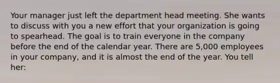 Your manager just left the department head meeting. She wants to discuss with you a new effort that your organization is going to spearhead. The goal is to train everyone in the company before the end of the calendar year. There are 5,000 employees in your company, and it is almost the end of the year. You tell her: