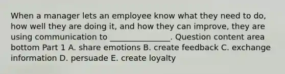 When a manager lets an employee know what they need to​ do, how well they are doing​ it, and how they can​ improve, they are using communication to​ _______________. Question content area bottom Part 1 A. share emotions B. create feedback C. exchange information D. persuade E. create loyalty