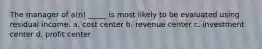 The manager of a(n) _____ is most likely to be evaluated using residual income. a. cost center b. revenue center c. investment center d. profit center
