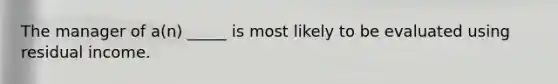 The manager of a(n) _____ is most likely to be evaluated using residual income.