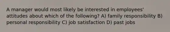 A manager would most likely be interested in employees' attitudes about which of the following? A) family responsibility B) personal responsibility C) job satisfaction D) past jobs