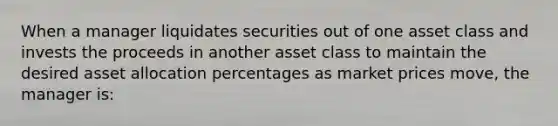 When a manager liquidates securities out of one asset class and invests the proceeds in another asset class to maintain the desired asset allocation percentages as market prices move, the manager is: