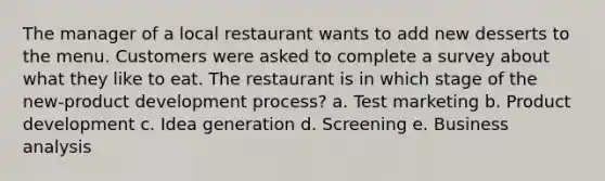 The manager of a local restaurant wants to add new desserts to the menu. Customers were asked to complete a survey about what they like to eat. The restaurant is in which stage of the new-product development process? a. Test marketing b. Product development c. Idea generation d. Screening e. Business analysis