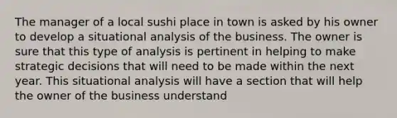 The manager of a local sushi place in town is asked by his owner to develop a situational analysis of the business. The owner is sure that this type of analysis is pertinent in helping to make strategic decisions that will need to be made within the next year. This situational analysis will have a section that will help the owner of the business understand