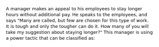 A manager makes an appeal to his employees to stay longer hours without additional pay. He speaks to the employees, and says "Many are called, but few are chosen for this type of work. It is tough and only the tougher can do it. How many of you will take my suggestion about staying longer?" This manager is using a power tactic that can be classified as: