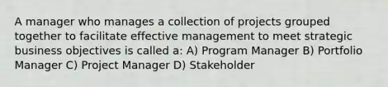 A manager who manages a collection of projects grouped together to facilitate effective management to meet strategic business objectives is called a: A) Program Manager B) Portfolio Manager C) Project Manager D) Stakeholder