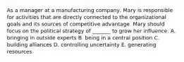 As a manager at a manufacturing company, Mary is responsible for activities that are directly connected to the organizational goals and its sources of competitive advantage. Mary should focus on the political strategy of _______ to grow her influence. A. bringing in outside experts B. being in a central position C. building alliances D. controlling uncertainty E. generating resources