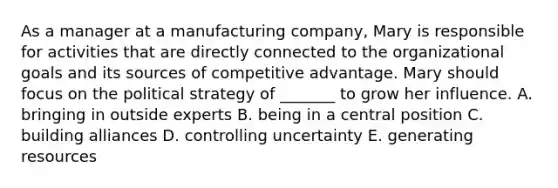 As a manager at a manufacturing company, Mary is responsible for activities that are directly connected to the organizational goals and its sources of competitive advantage. Mary should focus on the political strategy of _______ to grow her influence. A. bringing in outside experts B. being in a central position C. building alliances D. controlling uncertainty E. generating resources