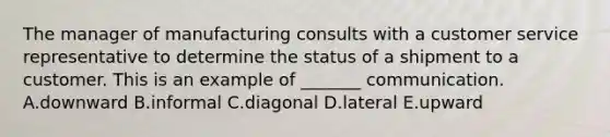 The manager of manufacturing consults with a customer service representative to determine the status of a shipment to a customer. This is an example of​ _______ communication. A.downward B.informal C.diagonal D.lateral E.upward