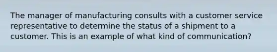 The manager of manufacturing consults with a customer service representative to determine the status of a shipment to a customer. This is an example of​ what kind of communication?