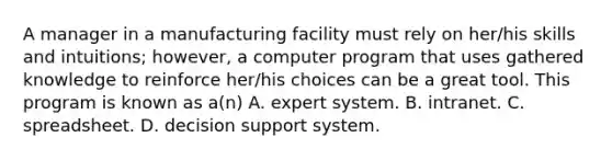 A manager in a manufacturing facility must rely on her/his skills and intuitions; however, a computer program that uses gathered knowledge to reinforce her/his choices can be a great tool. This program is known as a(n) A. expert system. B. intranet. C. spreadsheet. D. decision support system.