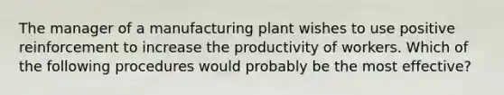 The manager of a manufacturing plant wishes to use positive reinforcement to increase the productivity of workers. Which of the following procedures would probably be the most effective?