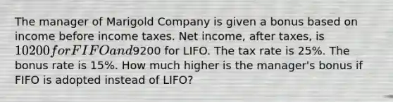 The manager of Marigold Company is given a bonus based on income before income taxes. Net income, after taxes, is 10200 for FIFO and9200 for LIFO. The tax rate is 25%. The bonus rate is 15%. How much higher is the manager's bonus if FIFO is adopted instead of LIFO?