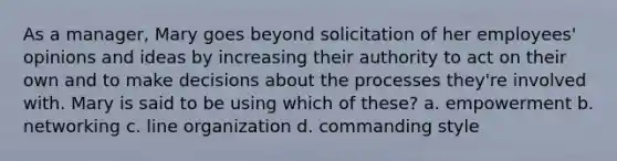 As a manager, Mary goes beyond solicitation of her employees' opinions and ideas by increasing their authority to act on their own and to make decisions about the processes they're involved with. Mary is said to be using which of these? a. empowerment b. networking c. line organization d. commanding style