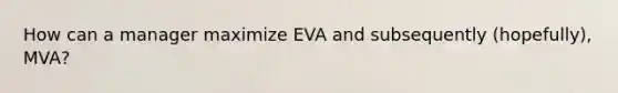 How can a manager maximize EVA and subsequently (hopefully), MVA?