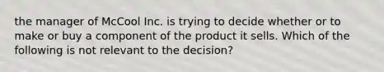 the manager of McCool Inc. is trying to decide whether or to make or buy a component of the product it sells. Which of the following is not relevant to the decision?