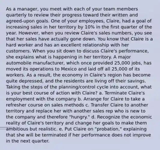 As a manager, you meet with each of your team members quarterly to review their progress toward their written and agreed-upon goals. One of your employees, Claire, had a goal of increasing sales in her territory by 10% in the first quarter of the year. However, when you review Claire's sales numbers, you see that her sales have actually gone down. You know that Claire is a hard worker and has an excellent relationship with her customers. When you sit down to discuss Claire's performance, she explains what is happening in her territory. A major automobile manufacturer, which once provided 25,000 jobs, has moved its operations to Mexico and laid off all 25,000 of its workers. As a result, the economy in Claire's region has become quite depressed, and the residents are living off their savings. Taking the steps of the planning/control cycle into account, what is your best course of action with Claire? a. Terminate Claire's employment with the company b. Arrange for Claire to take a refresher course on sales methods c. Transfer Claire to another territory and replace her with another sales rep who is new to the company and therefore "hungry." d. Recognize the economic reality of Claire's territory and change her goals to make them ambitious but realistic. e. Put Claire on "probation," explaining that she will be terminated if her performance does not improve in the next quarter.