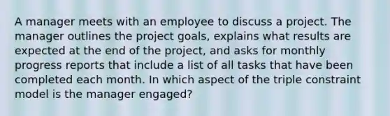 A manager meets with an employee to discuss a project. The manager outlines the project goals, explains what results are expected at the end of the project, and asks for monthly progress reports that include a list of all tasks that have been completed each month. In which aspect of the triple constraint model is the manager engaged?