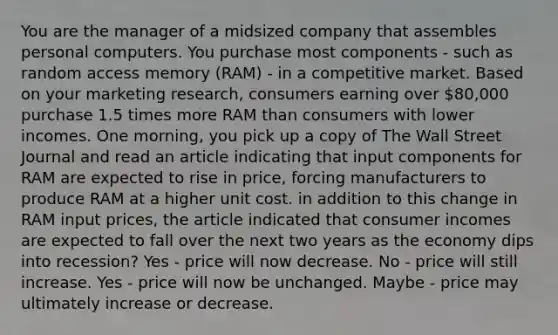 You are the manager of a midsized company that assembles personal computers. You purchase most components - such as random access memory (RAM) - in a competitive market. Based on your marketing research, consumers earning over 80,000 purchase 1.5 times more RAM than consumers with lower incomes. One morning, you pick up a copy of The Wall Street Journal and read an article indicating that input components for RAM are expected to rise in price, forcing manufacturers to produce RAM at a higher unit cost. in addition to this change in RAM input prices, the article indicated that consumer incomes are expected to fall over the next two years as the economy dips into recession? Yes - price will now decrease. No - price will still increase. Yes - price will now be unchanged. Maybe - price may ultimately increase or decrease.