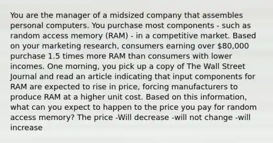 You are the manager of a midsized company that assembles personal computers. You purchase most components - such as random access memory (RAM) - in a competitive market. Based on your marketing research, consumers earning over 80,000 purchase 1.5 times more RAM than consumers with lower incomes. One morning, you pick up a copy of The Wall Street Journal and read an article indicating that input components for RAM are expected to rise in price, forcing manufacturers to produce RAM at a higher unit cost. Based on this information, what can you expect to happen to the price you pay for random access memory? The price -Will decrease -will not change -will increase