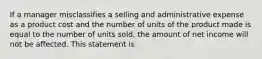 If a manager misclassifies a selling and administrative expense as a product cost and the number of units of the product made is equal to the number of units sold, the amount of net income will not be affected. This statement is