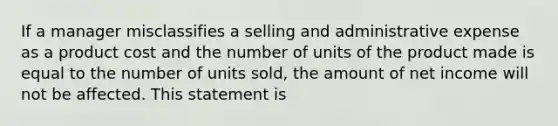 If a manager misclassifies a selling and administrative expense as a product cost and the number of units of the product made is equal to the number of units sold, the amount of net income will not be affected. This statement is