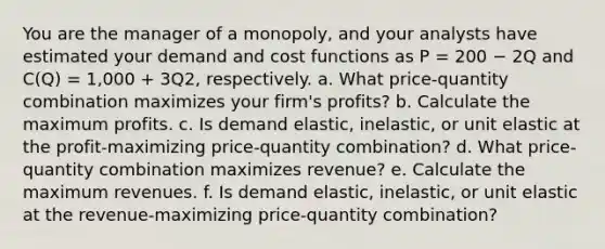 You are the manager of a monopoly, and your analysts have estimated your demand and cost functions as P = 200 − 2Q and C(Q) = 1,000 + 3Q2, respectively. a. What price-quantity combination maximizes your firm's profits? b. Calculate the maximum profits. c. Is demand elastic, inelastic, or unit elastic at the profit-maximizing price-quantity combination? d. What price-quantity combination maximizes revenue? e. Calculate the maximum revenues. f. Is demand elastic, inelastic, or unit elastic at the revenue-maximizing price-quantity combination?