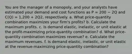 You are the manager of a monopoly, and your analysts have estimated your demand and cost functions as P = 200 − 2Q and C(Q) = 1,200 + 2Q2, respectively. a. What price-quantity combination maximizes your firm's profits? b. Calculate the maximum profits. c. Is demand elastic, inelastic, or unit elastic at the profit-maximizing price-quantity combination? d. What price-quantity combination maximizes revenue? e. Calculate the maximum revenues. f. Is demand elastic, inelastic, or unit elastic at the revenue-maximizing price-quantity combination?