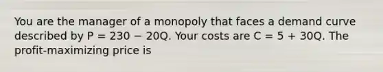 You are the manager of a monopoly that faces a demand curve described by P = 230 − 20Q. Your costs are C = 5 + 30Q. The profit-maximizing price is