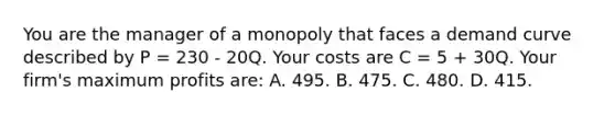 You are the manager of a monopoly that faces a demand curve described by P = 230 - 20Q. Your costs are C = 5 + 30Q. Your firm's maximum profits are: A. 495. B. 475. C. 480. D. 415.