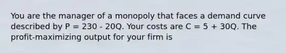 You are the manager of a monopoly that faces a demand curve described by P = 230 - 20Q. Your costs are C = 5 + 30Q. The profit-maximizing output for your firm is