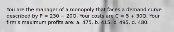 You are the manager of a monopoly that faces a demand curve described by P = 230 − 20Q. Your costs are C = 5 + 30Q. Your firm's maximum profits are: a. 475. b. 415. c. 495. d. 480.