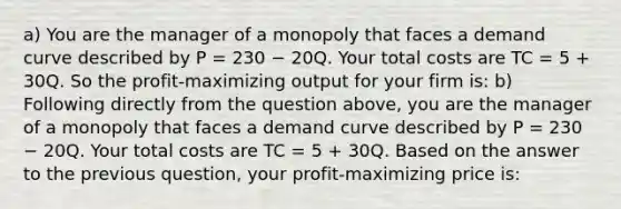 a) You are the manager of a monopoly that faces a demand curve described by P = 230 − 20Q. Your total costs are TC = 5 + 30Q. So the profit-maximizing output for your firm is: b) Following directly from the question above, you are the manager of a monopoly that faces a demand curve described by P = 230 − 20Q. Your total costs are TC = 5 + 30Q. Based on the answer to the previous question, your profit-maximizing price is: