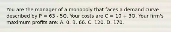 You are the manager of a monopoly that faces a demand curve described by P = 63 - 5Q. Your costs are C = 10 + 3Q. Your firm's maximum profits are: A. 0. B. 66. C. 120. D. 170.