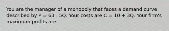 You are the manager of a monopoly that faces a demand curve described by P = 63 - 5Q. Your costs are C = 10 + 3Q. Your firm's maximum profits are: