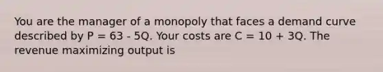 You are the manager of a monopoly that faces a demand curve described by P = 63 - 5Q. Your costs are C = 10 + 3Q. The revenue maximizing output is