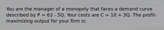 You are the manager of a monopoly that faces a demand curve described by P = 63 - 5Q. Your costs are C = 10 + 3Q. The profit-maximizing output for your firm is: