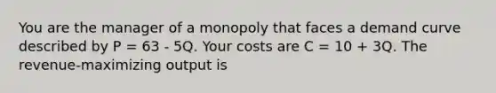 You are the manager of a monopoly that faces a demand curve described by P = 63 - 5Q. Your costs are C = 10 + 3Q. The revenue-maximizing output is