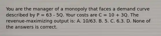 You are the manager of a monopoly that faces a demand curve described by P = 63 - 5Q. Your costs are C = 10 + 3Q. The revenue-maximizing output is: A. 10/63. B. 5. C. 6.3. D. None of the answers is correct.