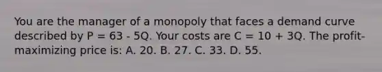 You are the manager of a monopoly that faces a demand curve described by P = 63 - 5Q. Your costs are C = 10 + 3Q. The profit-maximizing price is: A. 20. B. 27. C. 33. D. 55.